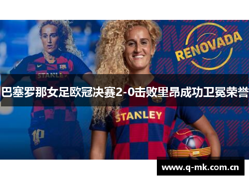 巴塞罗那女足欧冠决赛2-0击败里昂成功卫冕荣誉 巴塞罗那女足欧冠决赛2-0击败里昂成功卫冕荣誉